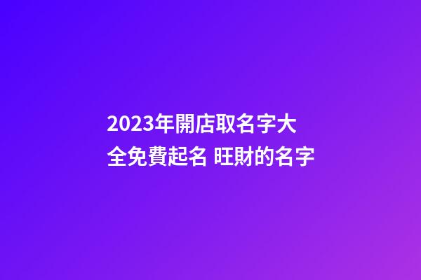 2023年開店取名字大全免費起名 旺財的名字-第1張-店鋪起名-玄機派